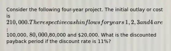 Consider the following four-year project. The initial outlay or cost is​ 210,000. The respective cash inflows for years​ 1, 2, 3 and 4​ are:100,000,​ 80,000,80,000 and​ 20,000. What is the discounted payback period if the discount rate is​ 11%?