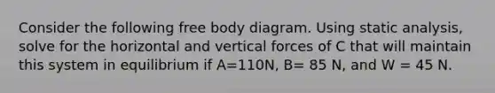 Consider the following free body diagram. Using static analysis, solve for the horizontal and vertical forces of C that will maintain this system in equilibrium if A=110N, B= 85 N, and W = 45 N.