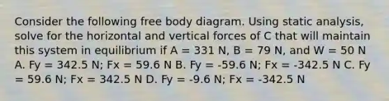 Consider the following free body diagram. Using static analysis, solve for the horizontal and vertical forces of C that will maintain this system in equilibrium if A = 331 N, B = 79 N, and W = 50 N A. Fy = 342.5 N; Fx = 59.6 N B. Fy = -59.6 N; Fx = -342.5 N C. Fy = 59.6 N; Fx = 342.5 N D. Fy = -9.6 N; Fx = -342.5 N