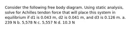 Consider the following free body diagram. Using static analysis, solve for Achilles tendon force that will place this system in equilibrium if d1 is 0.043 m, d2 is 0.041 m, and d3 is 0.126 m. a. 239 N b. 5,578 N c. 5,557 N d. 10.3 N