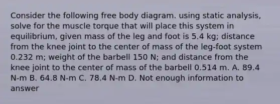 Consider the following free body diagram. using static analysis, solve for the muscle torque that will place this system in equilibrium, given mass of the leg and foot is 5.4 kg; distance from the knee joint to the center of mass of the leg-foot system 0.232 m; weight of the barbell 150 N; and distance from the knee joint to the center of mass of the barbell 0.514 m. A. 89.4 N-m B. 64.8 N-m C. 78.4 N-m D. Not enough information to answer