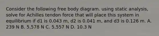 Consider the following free body diagram. using static analysis, solve for Achilles tendon force that will place this system in equilibrium if d1 is 0.043 m, d2 is 0.041 m, and d3 is 0.126 m. A. 239 N B. 5,578 N C. 5,557 N D. 10.3 N