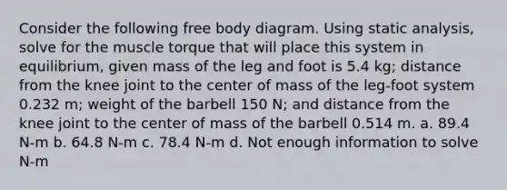 Consider the following free body diagram. Using static analysis, solve for the muscle torque that will place this system in equilibrium, given mass of the leg and foot is 5.4 kg; distance from the knee joint to the center of mass of the leg-foot system 0.232 m; weight of the barbell 150 N; and distance from the knee joint to the center of mass of the barbell 0.514 m. a. 89.4 N-m b. 64.8 N-m c. 78.4 N-m d. Not enough information to solve N-m