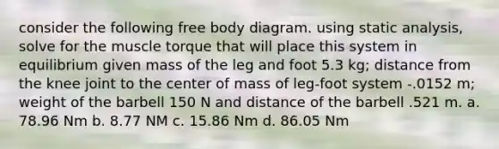 consider the following free body diagram. using static analysis, solve for the muscle torque that will place this system in equilibrium given mass of the leg and foot 5.3 kg; distance from the knee joint to the center of mass of leg-foot system -.0152 m; weight of the barbell 150 N and distance of the barbell .521 m. a. 78.96 Nm b. 8.77 NM c. 15.86 Nm d. 86.05 Nm