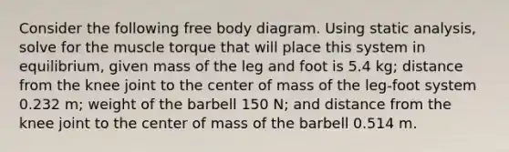 Consider the following free body diagram. Using static analysis, solve for the muscle torque that will place this system in equilibrium, given mass of the leg and foot is 5.4 kg; distance from the knee joint to the center of mass of the leg-foot system 0.232 m; weight of the barbell 150 N; and distance from the knee joint to the center of mass of the barbell 0.514 m.