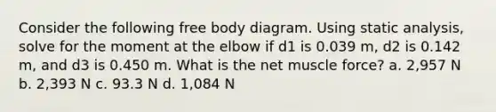 Consider the following free body diagram. Using static analysis, solve for the moment at the elbow if d1 is 0.039 m, d2 is 0.142 m, and d3 is 0.450 m. What is the net muscle force? a. 2,957 N b. 2,393 N c. 93.3 N d. 1,084 N