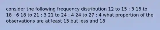 consider the following frequency distribution 12 to 15 : 3 15 to 18 : 6 18 to 21 : 3 21 to 24 : 4 24 to 27 : 4 what proportion of the observations are at least 15 but less and 18