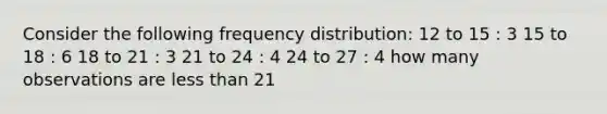 Consider the following <a href='https://www.questionai.com/knowledge/kBageYpRHz-frequency-distribution' class='anchor-knowledge'>frequency distribution</a>: 12 to 15 : 3 15 to 18 : 6 18 to 21 : 3 21 to 24 : 4 24 to 27 : 4 how many observations are <a href='https://www.questionai.com/knowledge/k7BtlYpAMX-less-than' class='anchor-knowledge'>less than</a> 21