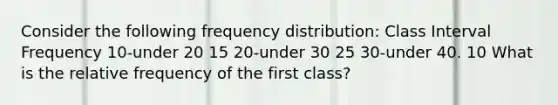 Consider the following frequency distribution: Class Interval Frequency 10-under 20 15 20-under 30 25 30-under 40. 10 What is the relative frequency of the first class?