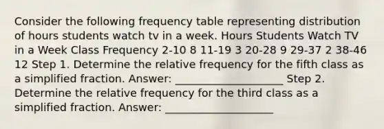 Consider the following frequency table representing distribution of hours students watch tv in a week. Hours Students Watch TV in a Week Class Frequency 2-10 8 11-19 3 20-28 9 29-37 2 38-46 12 Step 1. Determine the relative frequency for the fifth class as a simplified fraction. Answer: ____________________ Step 2. Determine the relative frequency for the third class as a simplified fraction. Answer: ____________________