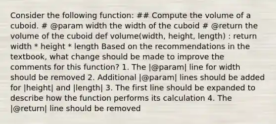 Consider the following function: ## Compute the volume of a cuboid. # @param width the width of the cuboid # @return the volume of the cuboid def volume(width, height, length) : return width * height * length Based on the recommendations in the textbook, what change should be made to improve the comments for this function? 1. The |@param| line for width should be removed 2. Additional |@param| lines should be added for |height| and |length| 3. The first line should be expanded to describe how the function performs its calculation 4. The |@return| line should be removed