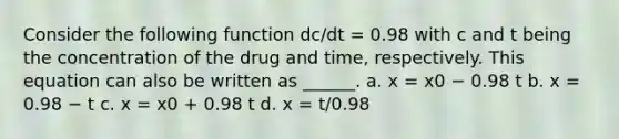 Consider the following function dc/dt = 0.98 with c and t being the concentration of the drug and time, respectively. This equation can also be written as ______. a. x = x0 − 0.98 t b. x = 0.98 − t c. x = x0 + 0.98 t d. x = t/0.98