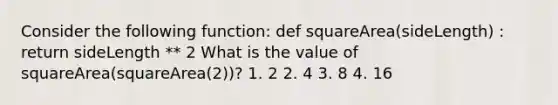 Consider the following function: def squareArea(sideLength) : return sideLength ** 2 What is the value of squareArea(squareArea(2))? 1. 2 2. 4 3. 8 4. 16