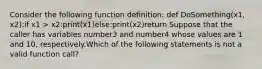 Consider the following function definition: def DoSomething(x1, x2):if x1 > x2:print(x1)else:print(x2)return Suppose that the caller has variables number3 and number4 whose values are 1 and 10, respectively.Which of the following statements is not a valid function call?