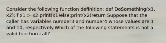 Consider the following function definition: def DoSomething(x1, x2):if x1 > x2:print(x1)else:print(x2)return Suppose that the caller has variables number3 and number4 whose values are 1 and 10, respectively.Which of the following statements is not a valid function call?