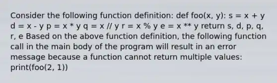 Consider the following function definition: def foo(x, y): s = x + y d = x - y p = x * y q = x // y r = x % y e = x ** y return s, d, p, q, r, e Based on the above function definition, the following function call in the main body of the program will result in an error message because a function cannot return multiple values: print(foo(2, 1))