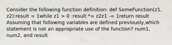 Consider the following function definition: def SomeFunction(z1, z2):result = 1while z1 > 0 :result *= z2z1 -= 1return result Assuming that following variables are defined previously,which statement is not an appropriate use of the function? num1, num2, and result