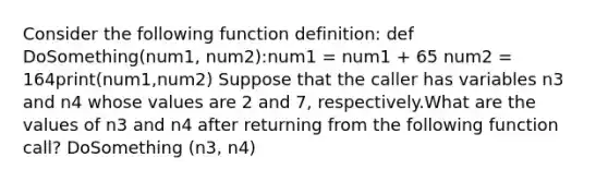 Consider the following function definition: def DoSomething(num1, num2):num1 = num1 + 65 num2 = 164print(num1,num2) Suppose that the caller has variables n3 and n4 whose values are 2 and 7, respectively.What are the values of n3 and n4 after returning from the following function call? DoSomething (n3, n4)