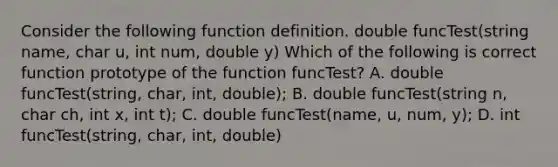 Consider the following function definition. double funcTest(string name, char u, int num, double y) Which of the following is correct function prototype of the function funcTest? A. double funcTest(string, char, int, double); B. double funcTest(string n, char ch, int x, int t); C. double funcTest(name, u, num, y); D. int funcTest(string, char, int, double)