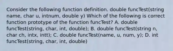 Consider the following function definition. double funcTest(string name, char u, intnum, double y) Which of the following is correct function prototype of the function funcTest? A. double funcTest(string, char, int, double); B. double funcTest(string n, char ch, intx, intt); C. double funcTest(name, u, num, y); D. int funcTest(string, char, int, double)