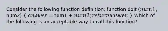 Consider the following function definition: function doIt (num1,num2) ( answer =num1 + num2; returnanswer; ) Which of the following is an acceptable way to call this function?