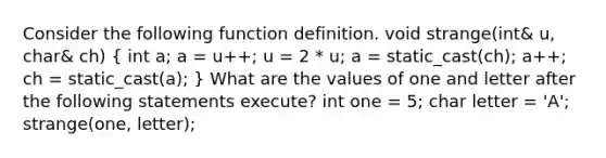 Consider the following function definition. void strange(int& u, char& ch) ( int a; a = u++; u = 2 * u; a = static_cast (ch); a++; ch = static_cast (a); ) What are the values of one and letter after the following statements execute? int one = 5; char letter = 'A'; strange(one, letter);