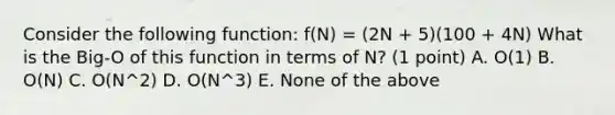 Consider the following function: f(N) = (2N + 5)(100 + 4N) What is the Big-O of this function in terms of N? (1 point) A. O(1) B. O(N) C. O(N^2) D. O(N^3) E. None of the above