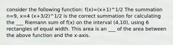 consider the following function: f(x)=(x+1)^1/2 The summation n=9, x=4 (x+3/2)^1/2 is the correct summation for calculating the ___ Riemann sum of f(x) on the interval (4,10), using 6 rectangles of equal width. This area is an ___ of the area between the above function and the x-axis.