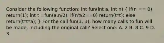 Consider the following function: int fun(int a, int n) ( if(n == 0) return(1); int t =fun(a,n/2); if(n%2==0) return(t*t); else return(t*t*a); ) For the call fun(3, 3), how many calls to fun will be made, including the original call? Select one: A. 2 B. 8 C. 9 D. 3