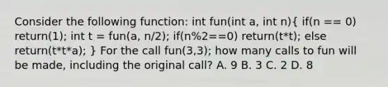 Consider the following function: int fun(int a, int n)( if(n == 0) return(1); int t = fun(a, n/2); if(n%2==0) return(t*t); else return(t*t*a); ) For the call fun(3,3); how many calls to fun will be made, including the original call? A. 9 B. 3 C. 2 D. 8