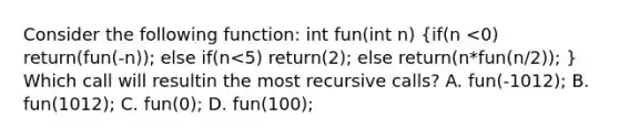 Consider the following function: int fun(int n) (if(n <0) return(fun(-n)); else if(n<5) return(2); else return(n*fun(n/2)); ) Which call will resultin the most recursive calls? A. fun(-1012); B. fun(1012); C. fun(0); D. fun(100);