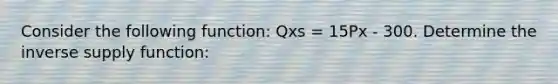 Consider the following function: Qxs = 15Px - 300. Determine the inverse supply function: