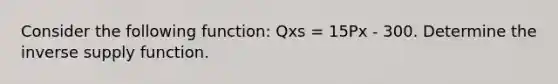 Consider the following function: Qxs = 15Px - 300. Determine the inverse supply function.