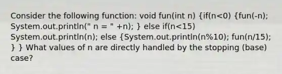 Consider the following function: void fun(int n) (if(n<0) {fun(-n); System.out.println(" n = " +n); ) else if(n<15) System.out.println(n); else (System.out.println(n%10); fun(n/15); ) } What values of n are directly handled by the stopping (base) case?