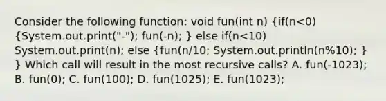 Consider the following function: void fun(int n) (if(n<0) {System.out.print("-"); fun(-n); ) else if(n<10) System.out.print(n); else (fun(n/10; System.out.println(n%10); ) } Which call will result in the most recursive calls? A. fun(-1023); B. fun(0); C. fun(100); D. fun(1025); E. fun(1023);