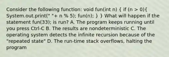 Consider the following function: void fun(int n) ( if (n > 0){ System.out.print(" "+ n % 5); fun(n); ) } What will happen if the statement fun(33); is run? A. The program keeps running until you press Ctrl-C B. The results are nondeterministic C. The operating system detects the infinite recursion because of the "repeated state" D. The run-time stack overflows, halting the program