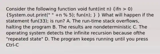 Consider the following function void funt(int n) (ifn > 0) {System.out.print(" " +n % 5); fun(n); ) } What will happen if the statement fun(33); is run? A. The run-time stack overflows, halting the program B. The results are nondeterministic C. The operating system detects the infinite recursion because ofthe "repeated state" D. The program keeps running until you press Ctrl-C