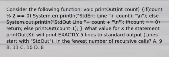 Consider the following function: void printOut(int count) (if(count % 2 == 0) System.err.println("StdErr: Line "+ count+ "n"); else System.out.printin("StdOut Line "+ count + "n"); if(count == 0) return; else printOut(count-1); ) What value for X the statement printOut(X): will print EXACTLY 5 lines to standard output (Lines start with "StdOut"). in the fewest number of recursive calls? A. 9 B. 11 C. 10 D. 8