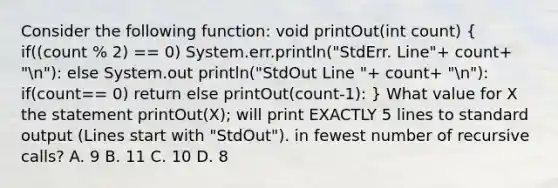 Consider the following function: void printOut(int count) ( if((count % 2) == 0) System.err.println("StdErr. Line"+ count+ "n"): else System.out println("StdOut Line "+ count+ "n"): if(count== 0) return else printOut(count-1): ) What value for X the statement printOut(X); will print EXACTLY 5 lines to standard output (Lines start with "StdOut"). in fewest number of recursive calls? A. 9 B. 11 C. 10 D. 8