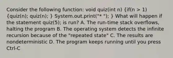 Consider the following function: void quiz(int n) (if(n > 1) {quiz(n); quiz(n); ) System.out.print("* "); } What will happen if the statement quiz(5); is run? A. The run-time stack overflows, halting the program B. The operating system detects the infinite recursion because of the "repeated state" C. The results are nondeterministic D. The program keeps running until you press Ctrl-C