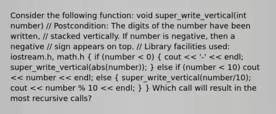 Consider the following function: void super_write_vertical(int number) // Postcondition: The digits of the number have been written, // stacked vertically. If number is negative, then a negative // sign appears on top. // Library facilities used: iostream.h, math.h ( if (number < 0) { cout << '-' << endl; super_write_vertical(abs(number)); ) else if (number < 10) cout << number << endl; else ( super_write_vertical(number/10); cout << number % 10 << endl; ) } Which call will result in the most recursive calls?