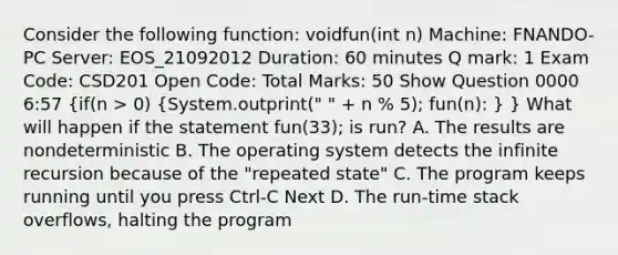 Consider the following function: voidfun(int n) Machine: FNANDO-PC Server: EOS_21092012 Duration: 60 minutes Q mark: 1 Exam Code: CSD201 Open Code: Total Marks: 50 Show Question 0000 6:57 (if(n > 0) {System.outprint(" " + n % 5); fun(n): ) } What will happen if the statement fun(33); is run? A. The results are nondeterministic B. The operating system detects the infinite recursion because of the "repeated state" C. The program keeps running until you press Ctrl-C Next D. The run-time stack overflows, halting the program