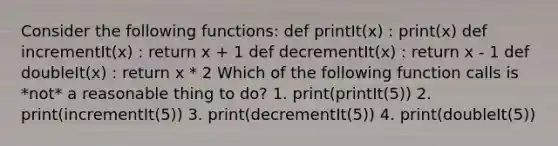 Consider the following functions: def printIt(x) : print(x) def incrementIt(x) : return x + 1 def decrementIt(x) : return x - 1 def doubleIt(x) : return x * 2 Which of the following function calls is *not* a reasonable thing to do? 1. print(printIt(5)) 2. print(incrementIt(5)) 3. print(decrementIt(5)) 4. print(doubleIt(5))