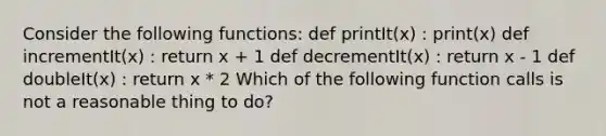 Consider the following functions: def printIt(x) : print(x) def incrementIt(x) : return x + 1 def decrementIt(x) : return x - 1 def doubleIt(x) : return x * 2 Which of the following function calls is not a reasonable thing to do?