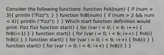 Consider the following functions: function fnA(num) ( if (num > 3){ println ("Fizz"); ) } function fnB(num) ( if (num > 2 && num < 4){ println ("Fizz"); ) } Which start function definition would print: Fizz Fizz function start() ( for (var i = 0; i < 6; i++) { fnB(i+1) ) } function start() ( for (var i = 0; i < 6; i++) { fnA(i) fnB(i) ) } function start() ( for (var i = 0; i < 6; i++) { fnA(i) ) } function start() ( for (var i = 0; i < 6; i++) { fnB(i) ) }