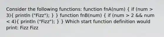 Consider the following functions: function fnA(num) ( if (num > 3){ println ("Fizz"); ) } function fnB(num) ( if (num > 2 && num < 4){ println ("Fizz"); ) } Which start function definition would print: Fizz Fizz