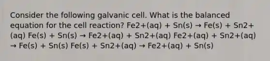 Consider the following galvanic cell. What is the balanced equation for the cell reaction? Fe2+(aq) + Sn(s) → Fe(s) + Sn2+(aq) Fe(s) + Sn(s) → Fe2+(aq) + Sn2+(aq) Fe2+(aq) + Sn2+(aq) → Fe(s) + Sn(s) Fe(s) + Sn2+(aq) → Fe2+(aq) + Sn(s)