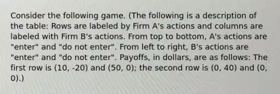 Consider the following game. (The following is a description of the table: Rows are labeled by Firm A's actions and columns are labeled with Firm B's actions. From top to bottom, A's actions are "enter" and "do not enter". From left to right, B's actions are "enter" and "do not enter". Payoffs, in dollars, are as follows: The first row is (10, -20) and (50, 0); the second row is (0, 40) and (0, 0).)