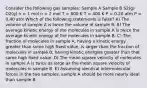 Consider the following gas samples: Sample A Sample B S2(g) O2(g) n = 1 mol n = 2 mol T = 800 K T = 400 K P = 0.20 atm P = 0.40 atm Which of the following statements is false? A) The volume of sample A is twice the volume of sample B. B) The average kinetic energy of the molecules in sample A is twice the average kinetic energy of the molecules in sample B. C) The fraction of molecules in sample A, having a kinetic energy greater than some high fixed value, is larger than the fraction of molecules in sample B, having kinetic energies greater than that same high fixed value. D) The mean square velocity of molecules in sample A is twice as large as the mean square velocity of molecules in sample B. E) Assuming identical intermolecular forces in the two samples, sample A should be more nearly ideal than sample B.