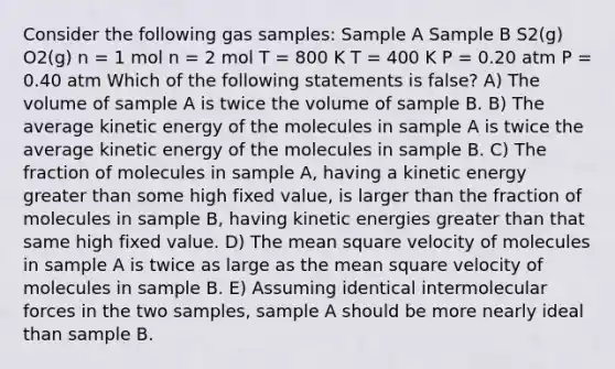 Consider the following gas samples: Sample A Sample B S2(g) O2(g) n = 1 mol n = 2 mol T = 800 K T = 400 K P = 0.20 atm P = 0.40 atm Which of the following statements is false? A) The volume of sample A is twice the volume of sample B. B) The average kinetic energy of the molecules in sample A is twice the average kinetic energy of the molecules in sample B. C) The fraction of molecules in sample A, having a kinetic energy greater than some high fixed value, is larger than the fraction of molecules in sample B, having kinetic energies greater than that same high fixed value. D) The mean square velocity of molecules in sample A is twice as large as the mean square velocity of molecules in sample B. E) Assuming identical intermolecular forces in the two samples, sample A should be more nearly ideal than sample B.